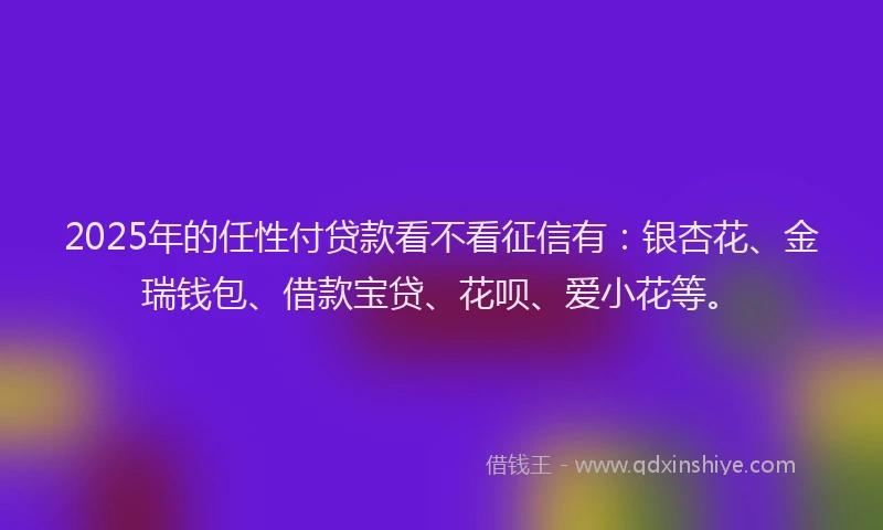 2025年的任性付贷款看不看征信有：银杏花、金瑞钱包、借款宝贷、花呗、爱小花等。
