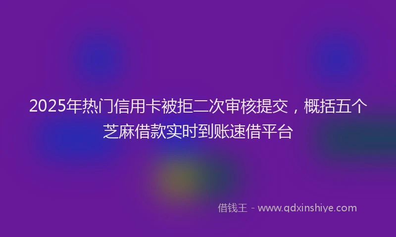 2025年热门信用卡被拒二次审核提交，概括五个芝麻借款实时到账速借平台