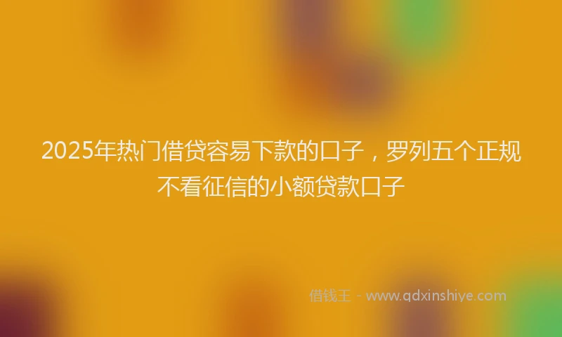 2025年热门借贷容易下款的口子，罗列五个正规不看征信的小额贷款口子