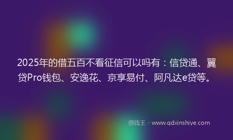 2025年的借五百不看征信可以吗有：信贷通、翼贷Pro钱包、安逸花、京享易付、阿凡达e贷等。