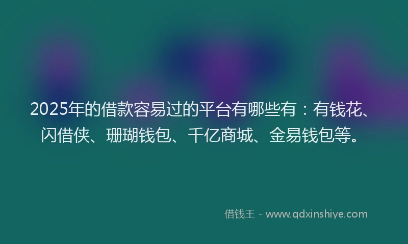 2025年的借款容易过的平台有哪些有：有钱花、闪借侠、珊瑚钱包、千亿商城、金易钱包等。