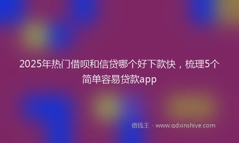 2025年热门借呗和信贷哪个好下款快，梳理5个简单容易贷款app