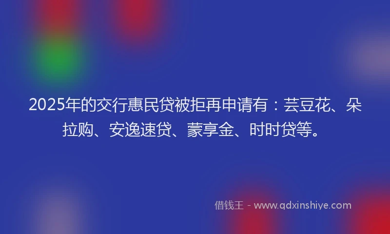 2025年的交行惠民贷被拒再申请有：芸豆花、朵拉购、安逸速贷、蒙享金、时时贷等。