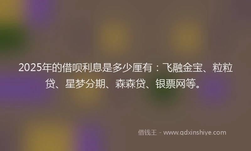 2025年的借呗利息是多少厘有：飞融金宝、粒粒贷、星梦分期、森森贷、银票网等。
