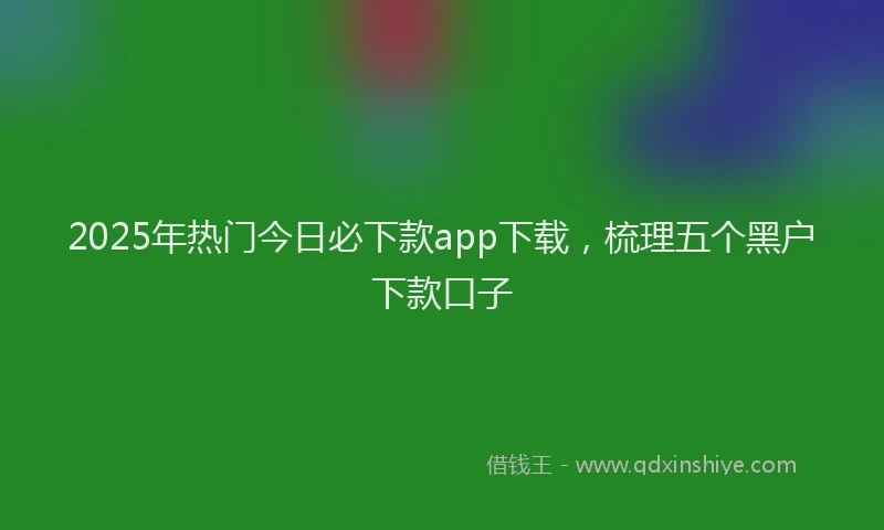 2025年热门今日必下款app下载，梳理五个黑户下款口子