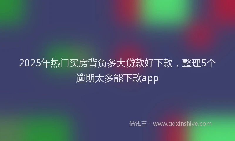 2025年热门买房背负多大贷款好下款，整理5个逾期太多能下款app