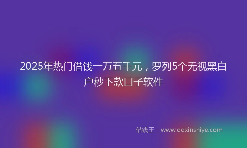 2025年热门借钱一万五千元，罗列5个无视黑白户秒下款口子软件