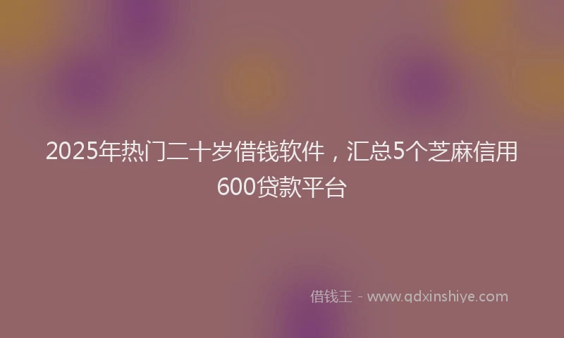 2025年热门二十岁借钱软件，汇总5个芝麻信用600贷款平台