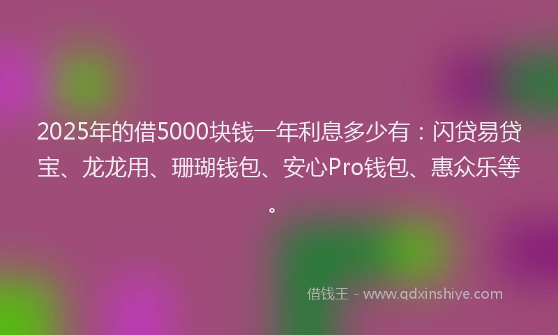 2025年的借5000块钱一年利息多少有：闪贷易贷宝、龙龙用、珊瑚钱包、安心Pro钱包、惠众乐等。