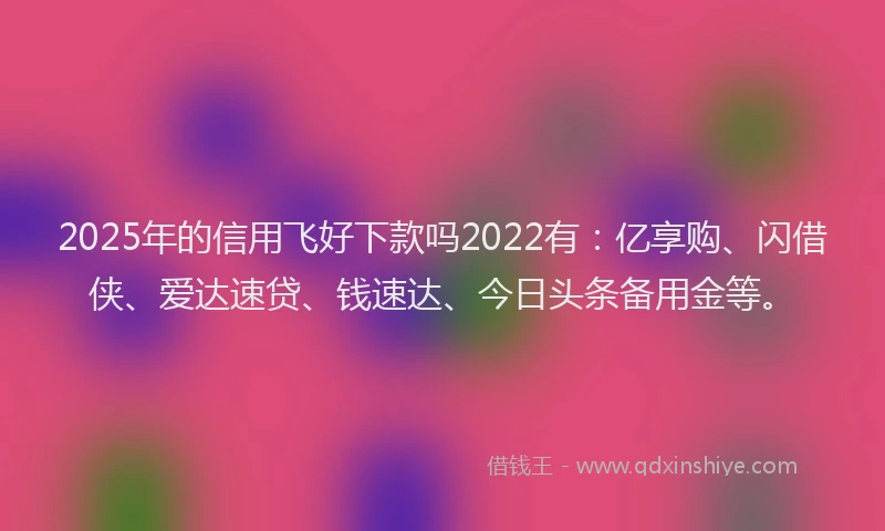 2025年的信用飞好下款吗2022有：亿享购、闪借侠、爱达速贷、钱速达、今日头条备用金等。