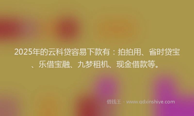 2025年的云科贷容易下款有：拍拍用、省时贷宝、乐借宝融、九梦租机、现金借款等。