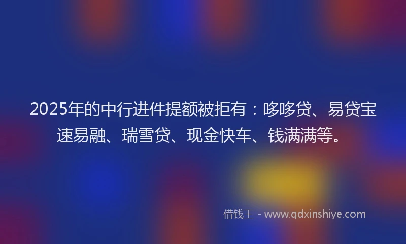 2025年的中行进件提额被拒有：哆哆贷、易贷宝速易融、瑞雪贷、现金快车、钱满满等。