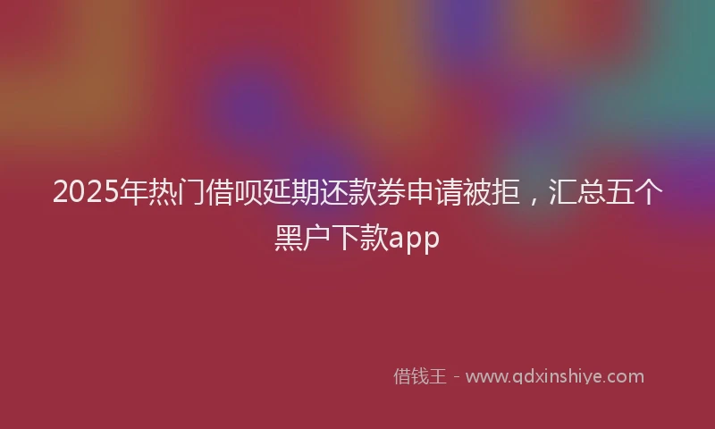 2025年热门借呗延期还款券申请被拒，汇总五个黑户下款app