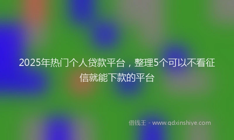 2025年热门个人贷款平台，整理5个可以不看征信就能下款的平台