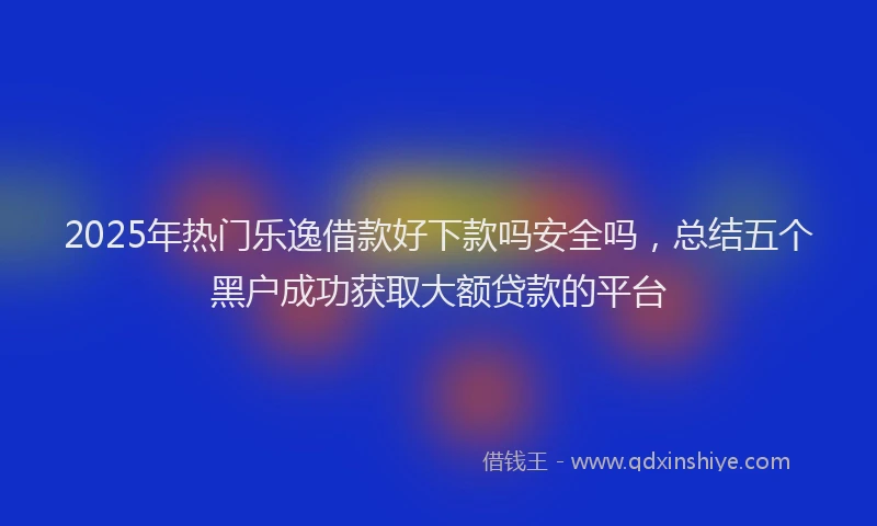 2025年热门乐逸借款好下款吗安全吗，总结五个黑户成功获取大额贷款的平台