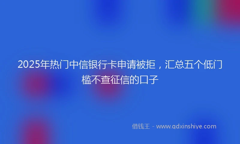 2025年热门中信银行卡申请被拒，汇总五个低门槛不查征信的口子