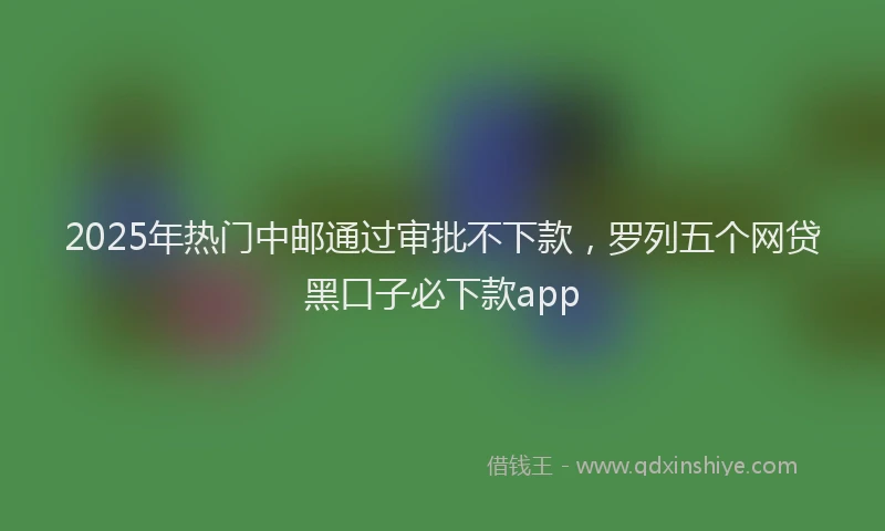 2025年热门中邮通过审批不下款，罗列五个网贷黑口子必下款app
