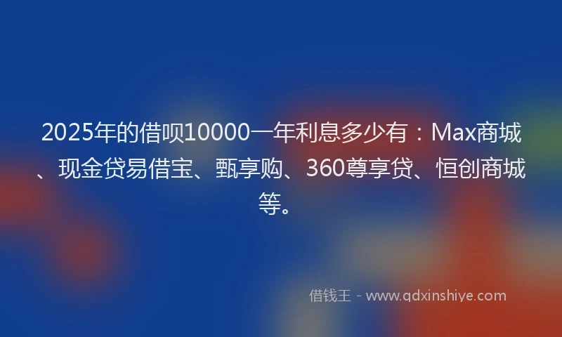 2025年的借呗10000一年利息多少有：Max商城、现金贷易借宝、甄享购、360尊享贷、恒创商城等。
