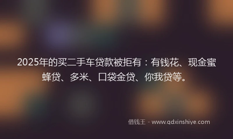 2025年的买二手车贷款被拒有：有钱花、现金蜜蜂贷、多米、口袋金贷、你我贷等。