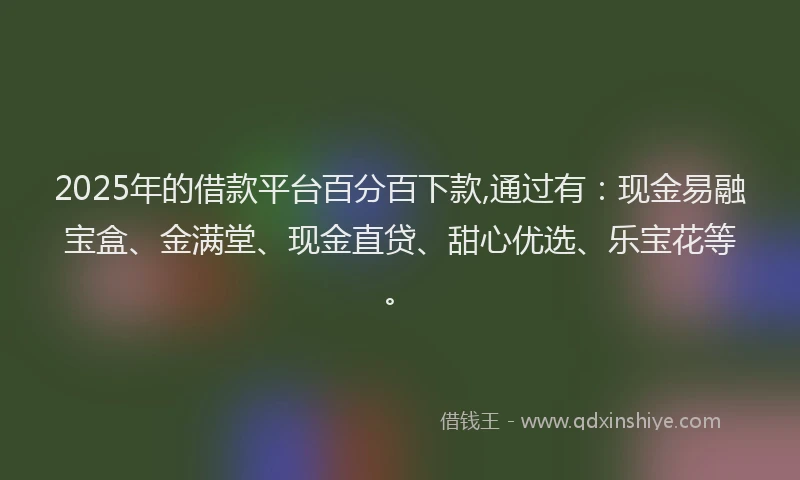 2025年的借款平台百分百下款,通过有：现金易融宝盒、金满堂、现金直贷、甜心优选、乐宝花等。