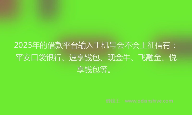 2025年的借款平台输入手机号会不会上征信有：平安口袋银行、速享钱包、现金牛、飞融金、悦享钱包等。