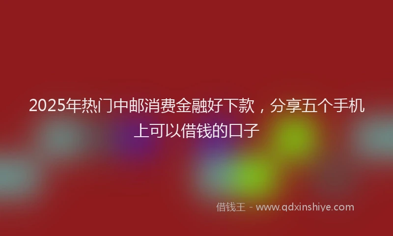 2025年热门中邮消费金融好下款，分享五个手机上可以借钱的口子