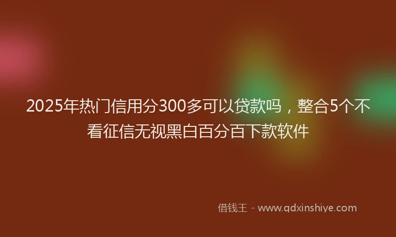 2025年热门信用分300多可以贷款吗，整合5个不看征信无视黑白百分百下款软件