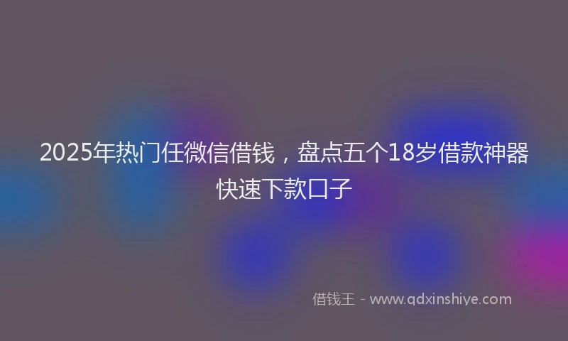 2025年热门任微信借钱，盘点五个18岁借款神器快速下款口子