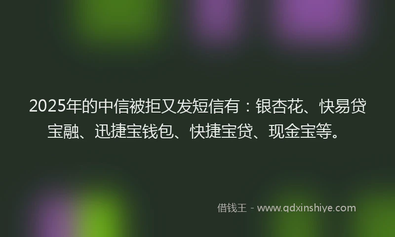 2025年的中信被拒又发短信有：银杏花、快易贷宝融、迅捷宝钱包、快捷宝贷、现金宝等。