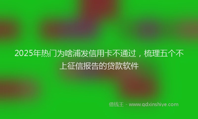 2025年热门为啥浦发信用卡不通过，梳理五个不上征信报告的贷款软件