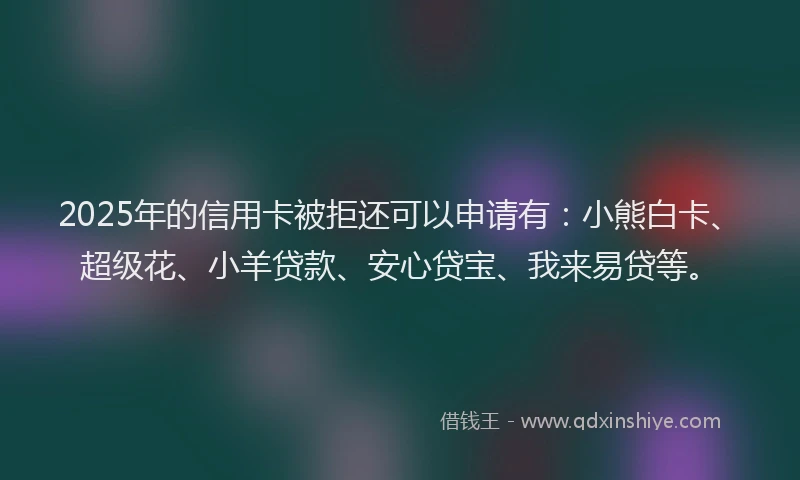 2025年的信用卡被拒还可以申请有：小熊白卡、超级花、小羊贷款、安心贷宝、我来易贷等。