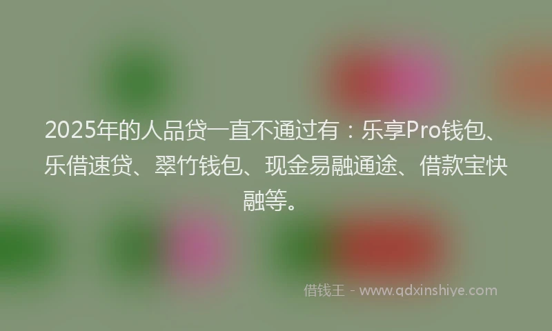 2025年的人品贷一直不通过有：乐享Pro钱包、乐借速贷、翠竹钱包、现金易融通途、借款宝快融等。
