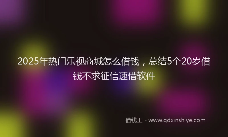 2025年热门乐视商城怎么借钱，总结5个20岁借钱不求征信速借软件