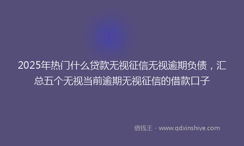 2025年热门什么贷款无视征信无视逾期负债，汇总五个无视当前逾期无视征信的借款口子