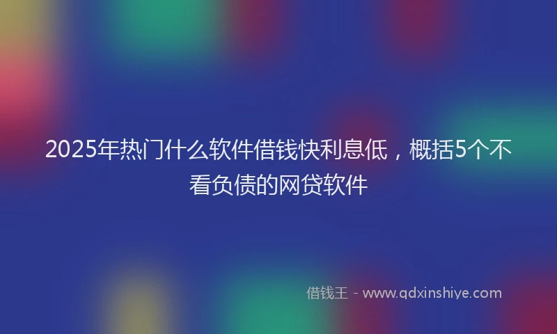 2025年热门什么软件借钱快利息低，概括5个不看负债的网贷软件