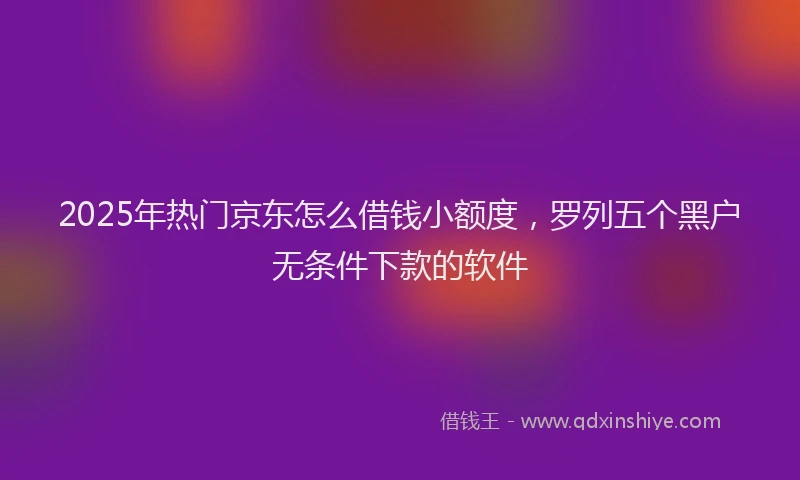 2025年热门京东怎么借钱小额度，罗列五个黑户无条件下款的软件
