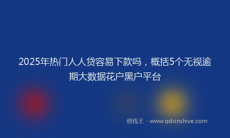 2025年热门人人贷容易下款吗，概括5个无视逾期大数据花户黑户平台