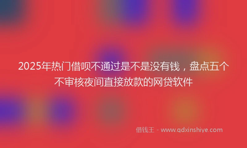 2025年热门借呗不通过是不是没有钱，盘点五个不审核夜间直接放款的网贷软件