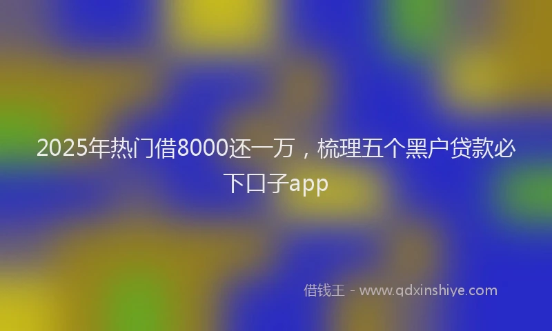 2025年热门借8000还一万，梳理五个黑户贷款必下口子app