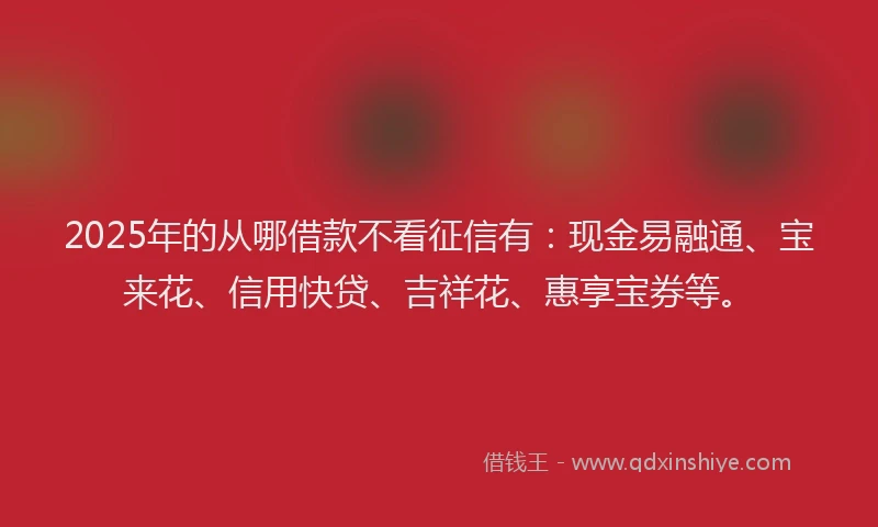 2025年的从哪借款不看征信有：现金易融通、宝来花、信用快贷、吉祥花、惠享宝券等。