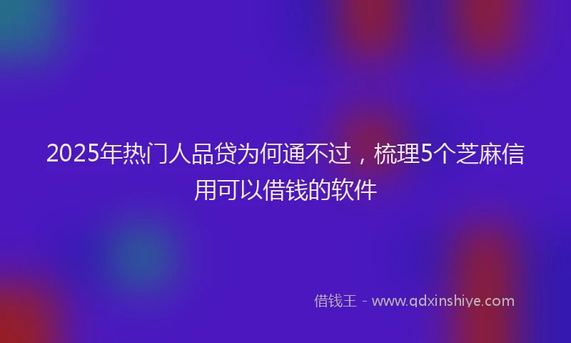 2025年热门人品贷为何通不过，梳理5个芝麻信用可以借钱的软件
