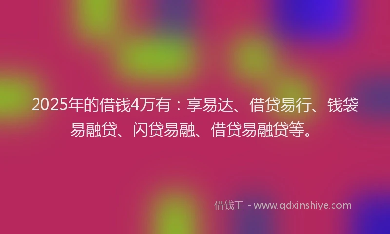 2025年的借钱4万有：享易达、借贷易行、钱袋易融贷、闪贷易融、借贷易融贷等。