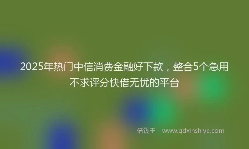 2025年热门中信消费金融好下款，整合5个急用不求评分快借无忧的平台