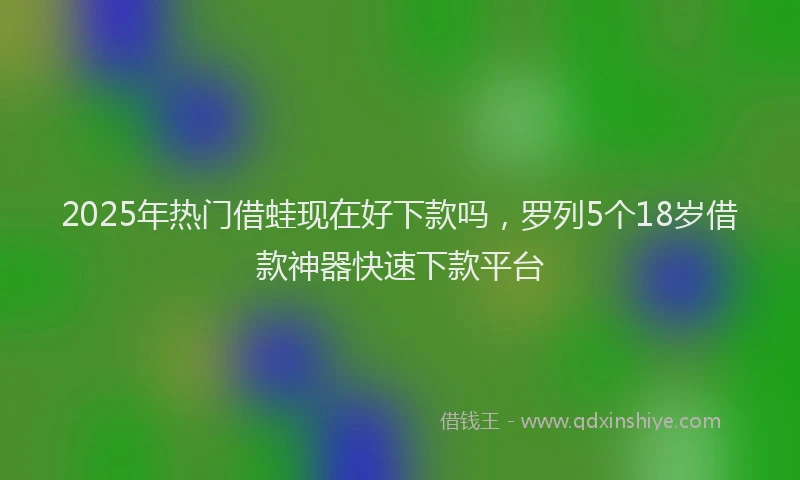 2025年热门借蛙现在好下款吗，罗列5个18岁借款神器快速下款平台