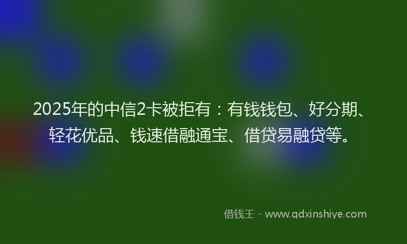 2025年的中信2卡被拒有：有钱钱包、好分期、轻花优品、钱速借融通宝、借贷易融贷等。
