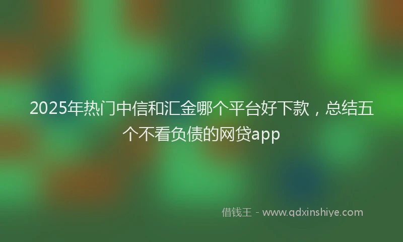 2025年热门中信和汇金哪个平台好下款，总结五个不看负债的网贷app