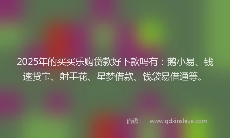 2025年的买买乐购贷款好下款吗有：鹅小易、钱速贷宝、射手花、星梦借款、钱袋易借通等。