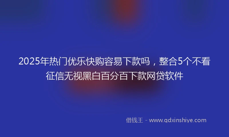 2025年热门优乐快购容易下款吗，整合5个不看征信无视黑白百分百下款网贷软件