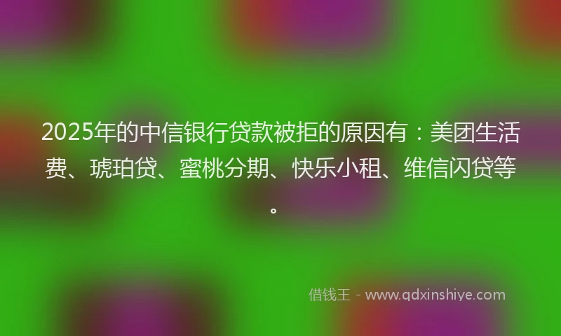 2025年的中信银行贷款被拒的原因有：美团生活费、琥珀贷、蜜桃分期、快乐小租、维信闪贷等。