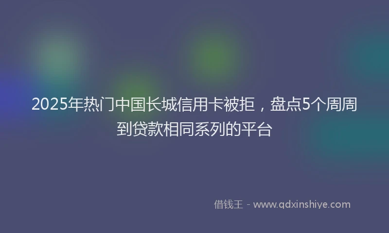 2025年热门中国长城信用卡被拒，盘点5个周周到贷款相同系列的平台